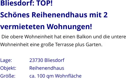Bliesdorf: TOP! Schönes Reihenendhaus mit 2 vermieteten Wohnungen!  Die obere Wohneinheit hat einen Balkon und die untere Wohneinheit eine große Terrasse plus Garten.  Lage:              23730 Bliesdorf Objekt:          Reihenendhaus Größe:           ca. 100 qm Wohnfläche