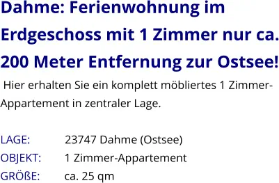 Dahme: Ferienwohnung im Erdgeschoss mit 1 Zimmer nur ca. 200 Meter Entfernung zur Ostsee!  Hier erhalten Sie ein komplett möbliertes 1 Zimmer-Appartement in zentraler Lage.  LAGE:            23747 Dahme (Ostsee) OBJEKT:        1 Zimmer-Appartement    GRÖßE:        ca. 25 qm
