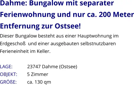 Dahme: Bungalow mit separater Ferienwohnung und nur ca. 200 Meter Entfernung zur Ostsee! Dieser Bungalow besteht aus einer Hauptwohnung im Erdgeschoß  und einer ausgebauten selbstnutzbaren Ferieneinheit im Keller.   LAGE:            23747 Dahme (Ostsee) OBJEKT:        5 Zimmer   GRÖßE:        ca. 130 qm