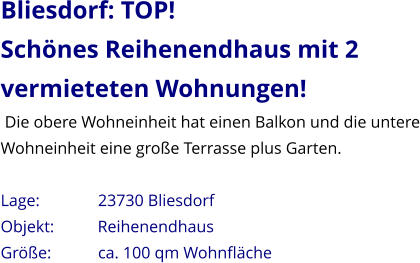 Bliesdorf: TOP! Schönes Reihenendhaus mit 2 vermieteten Wohnungen!  Die obere Wohneinheit hat einen Balkon und die untere Wohneinheit eine große Terrasse plus Garten.  Lage:              23730 Bliesdorf Objekt:          Reihenendhaus Größe:           ca. 100 qm Wohnfläche