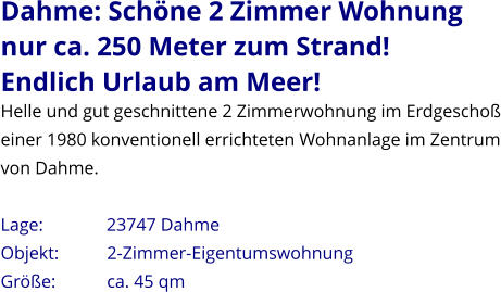 Dahme: Schöne 2 Zimmer Wohnung nur ca. 250 Meter zum Strand! Endlich Urlaub am Meer! Helle und gut geschnittene 2 Zimmerwohnung im Erdgeschoß einer 1980 konventionell errichteten Wohnanlage im Zentrum von Dahme.   Lage:              23747 Dahme  Objekt:           2-Zimmer-Eigentumswohnung Größe:           ca. 45 qm